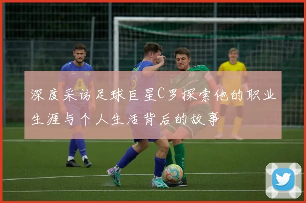 深度采访足球巨星C罗探索他的职业生涯与个人生活背后的故事