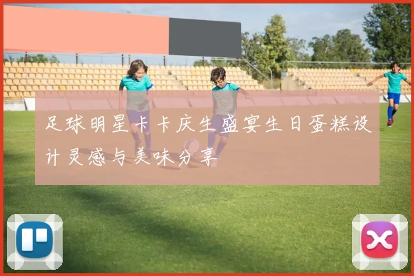 足球明星卡卡庆生盛宴生日蛋糕设计灵感与美味分享