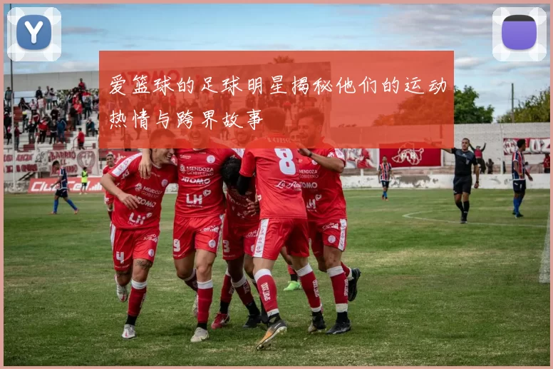 爱篮球的足球明星揭秘他们的运动热情与跨界故事