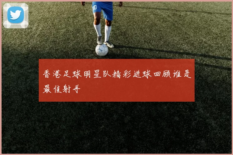 香港足球明星队精彩进球回顾谁是最佳射手
