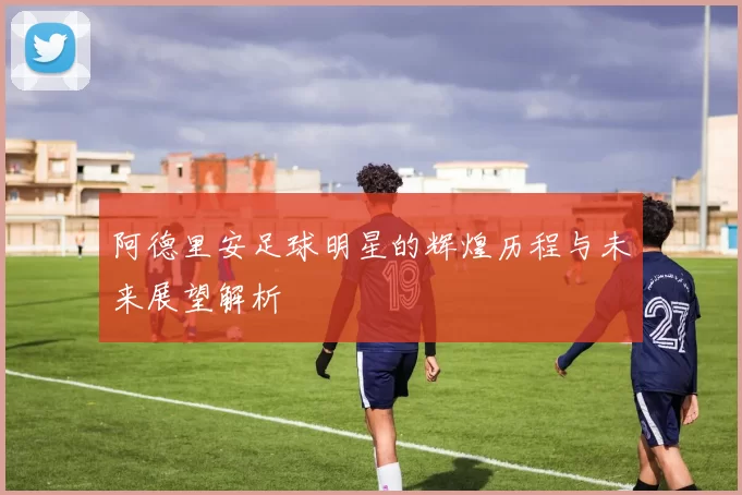 阿德里安足球明星的辉煌历程与未来展望解析