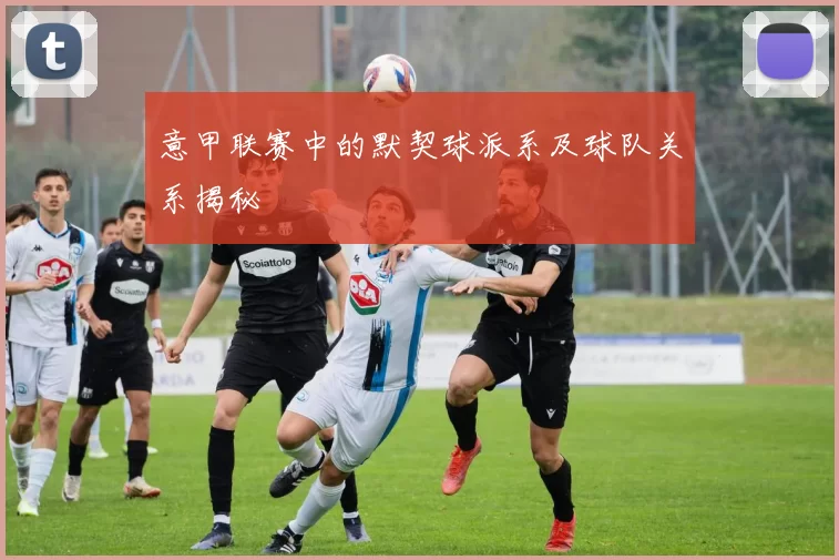 意甲联赛中的默契球派系及球队关系揭秘