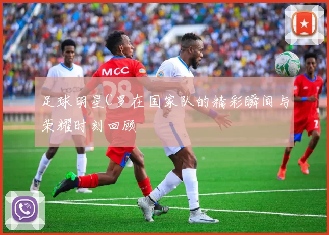 足球明星C罗在国家队的精彩瞬间与荣耀时刻回顾