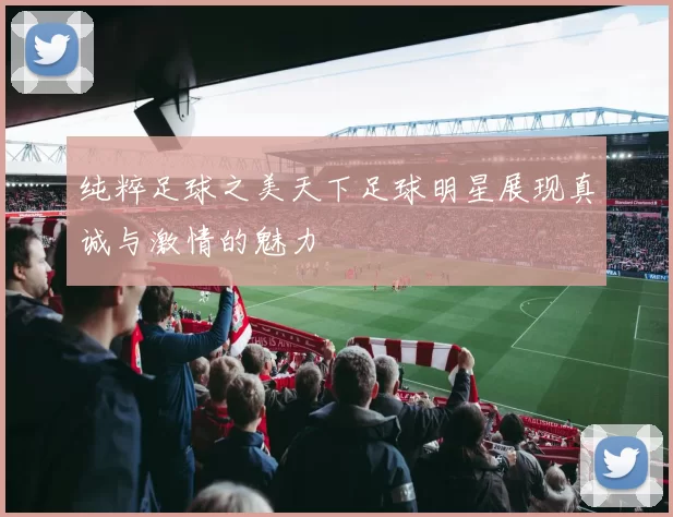 纯粹足球之美天下足球明星展现真诚与激情的魅力