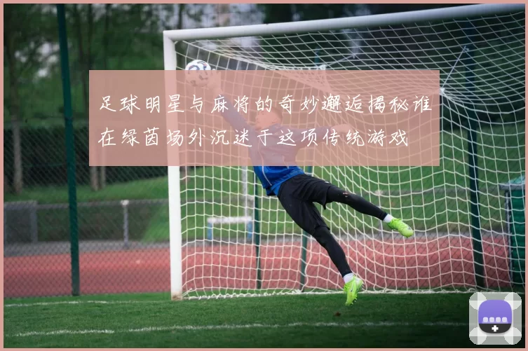 足球明星与麻将的奇妙邂逅揭秘谁在绿茵场外沉迷于这项传统游戏