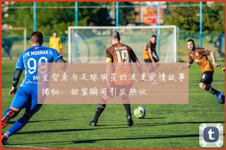 金智秀与足球明星的浪漫爱情故事揭秘，甜蜜瞬间引发热议
