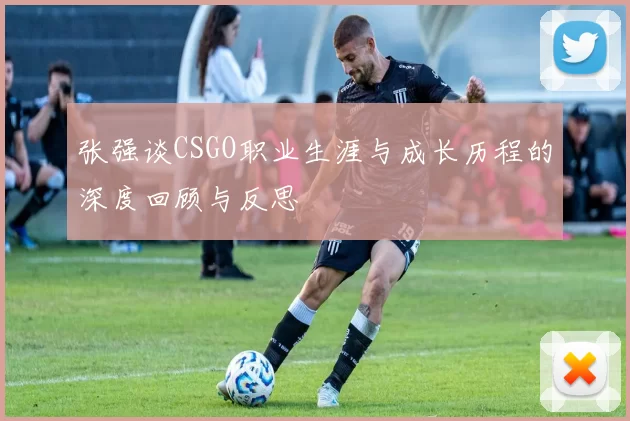 张强谈CSGO职业生涯与成长历程的深度回顾与反思