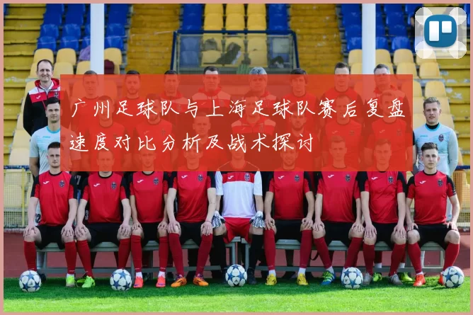 广州足球队与上海足球队赛后复盘速度对比分析及战术探讨