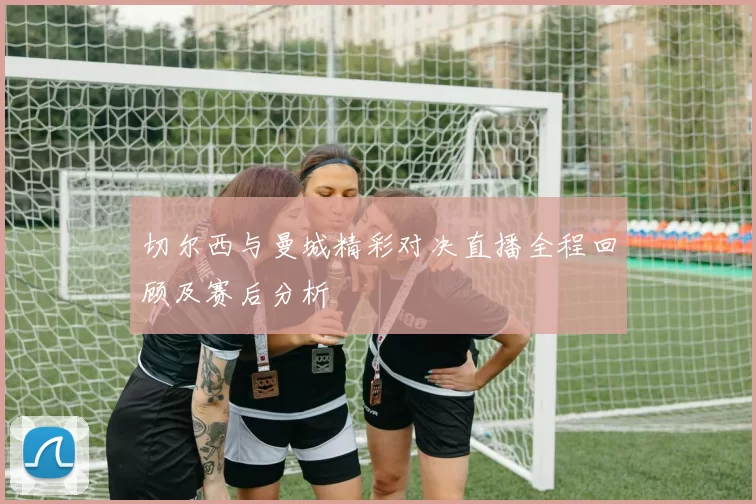 切尔西与曼城精彩对决直播全程回顾及赛后分析