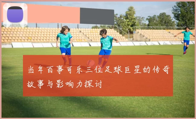 当年百事可乐三位足球巨星的传奇故事与影响力探讨
