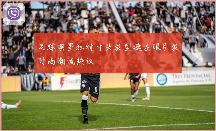 足球明星独特寸头发型遮左眼引发时尚潮流热议