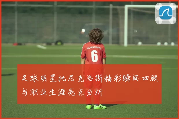 足球明星托尼克洛斯精彩瞬间回顾与职业生涯亮点分析