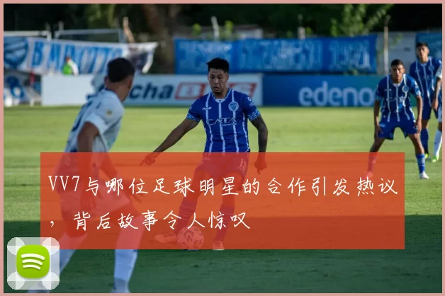 VV7与哪位足球明星的合作引发热议，背后故事令人惊叹