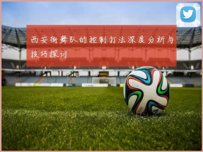 西安街舞队的控制打法深度分析与技巧探讨