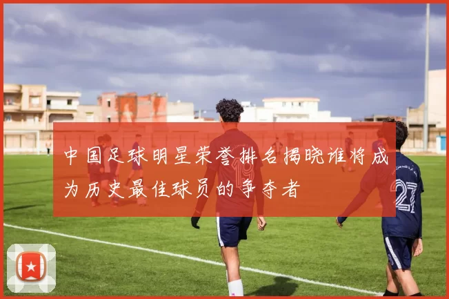 中国足球明星荣誉排名揭晓谁将成为历史最佳球员的争夺者
