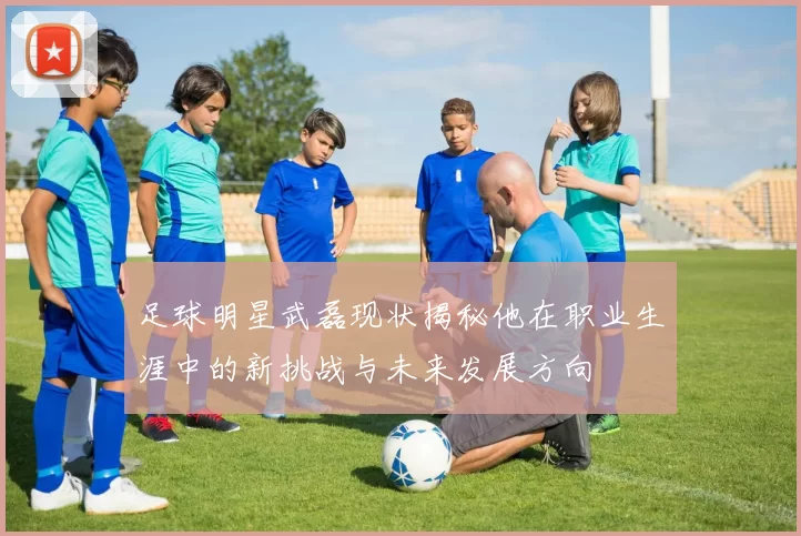 足球明星武磊现状揭秘他在职业生涯中的新挑战与未来发展方向