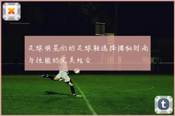 足球明星们的足球鞋选择揭秘时尚与性能的完美结合