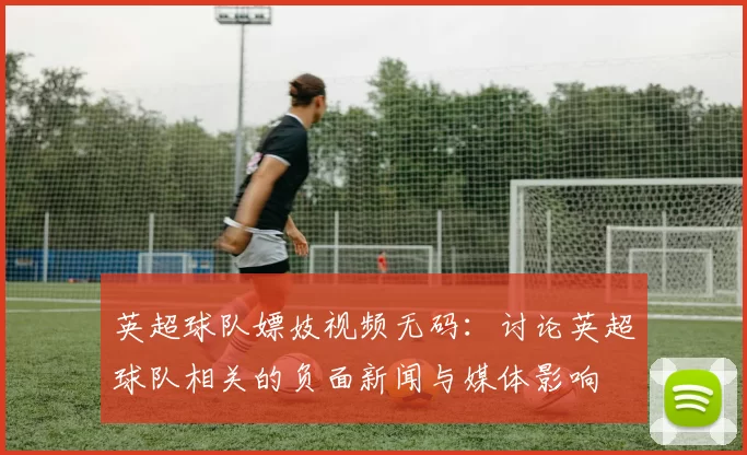 英超球队嫖妓视频无码：讨论英超球队相关的负面新闻与媒体影响