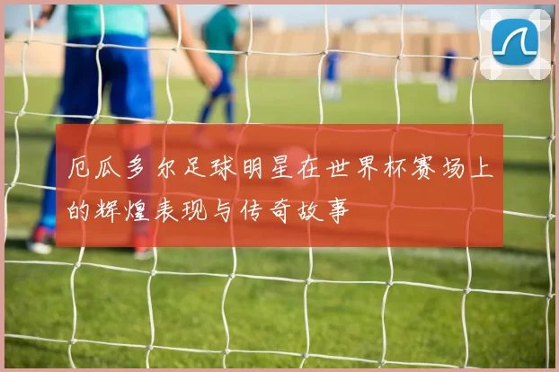 厄瓜多尔足球明星在世界杯赛场上的辉煌表现与传奇故事