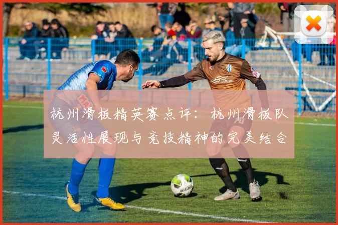 杭州滑板精英赛点评：杭州滑板队灵活性展现与竞技精神的完美结合