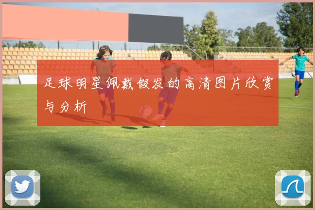 足球明星佩戴假发的高清图片欣赏与分析