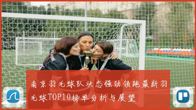 南京羽毛球队状态强劲领跑最新羽毛球TOP10榜单分析与展望