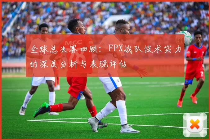 全球总决赛回顾：FPX战队技术实力的深度分析与表现评估