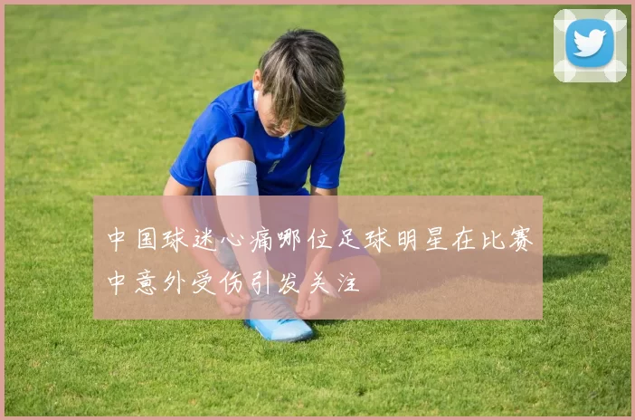 中国球迷心痛哪位足球明星在比赛中意外受伤引发关注