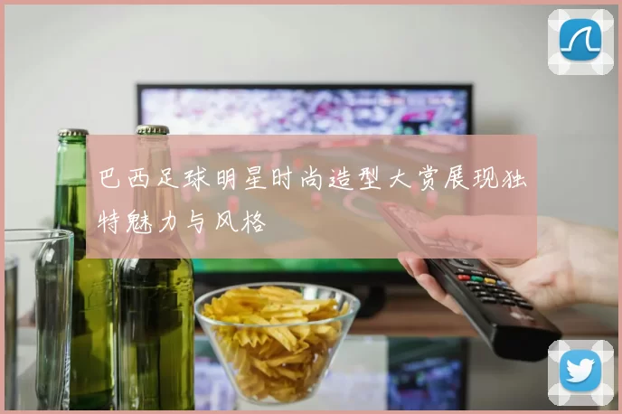 巴西足球明星时尚造型大赏展现独特魅力与风格