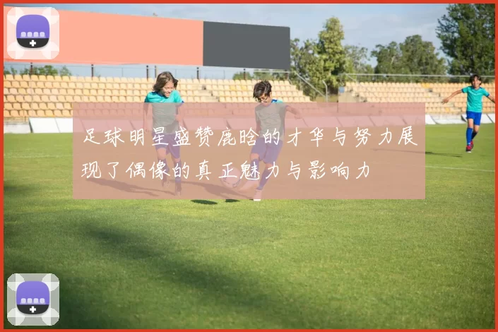 足球明星盛赞鹿晗的才华与努力展现了偶像的真正魅力与影响力