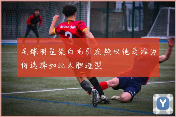 足球明星染白毛引发热议他是谁为何选择如此大胆造型