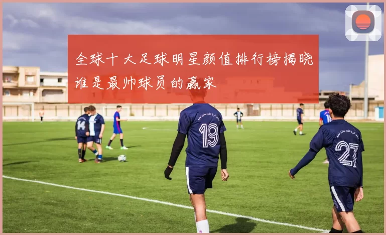 全球十大足球明星颜值排行榜揭晓谁是最帅球员的赢家