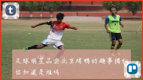 足球明星品尝北京烤鸭的趣事揭秘你知道是谁吗