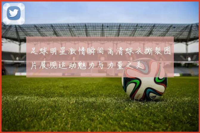 足球明星激情瞬间高清球衣撕裂图片展现运动魅力与力量之美
