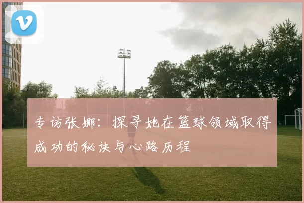 专访张娜：探寻她在篮球领域取得成功的秘诀与心路历程