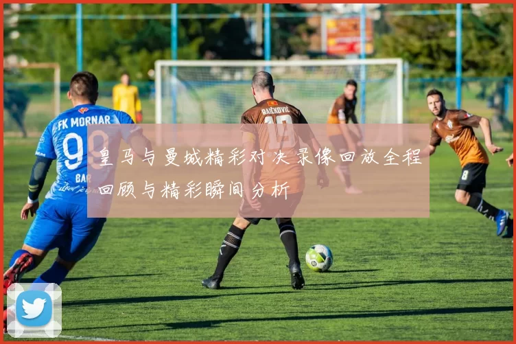 皇马与曼城精彩对决录像回放全程回顾与精彩瞬间分析