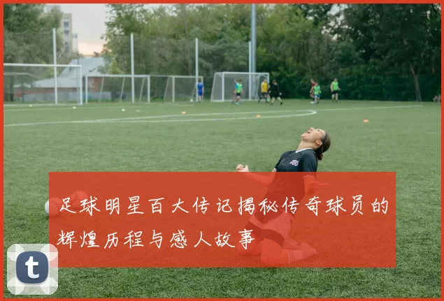 足球明星百大传记揭秘传奇球员的辉煌历程与感人故事