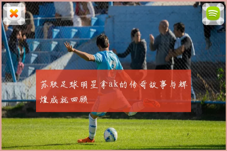 苏联足球明星拿ak的传奇故事与辉煌成就回顾