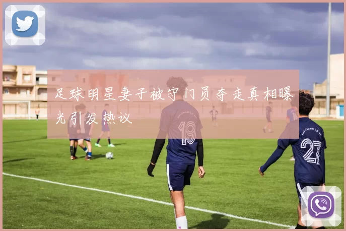 足球明星妻子被守门员夺走真相曝光引发热议