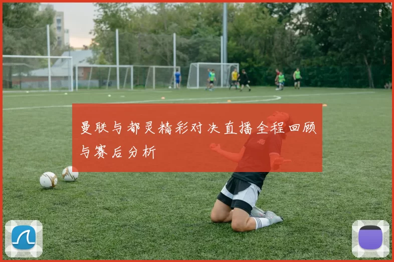 曼联与都灵精彩对决直播全程回顾与赛后分析