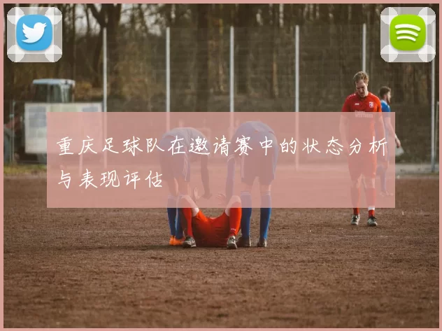 重庆足球队在邀请赛中的状态分析与表现评估