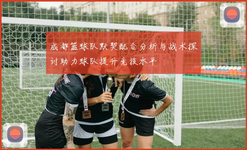 成都篮球队默契配合分析与战术探讨助力球队提升竞技水平