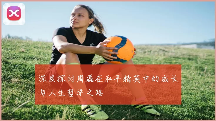 深度探讨周磊在和平精英中的成长与人生哲学之路