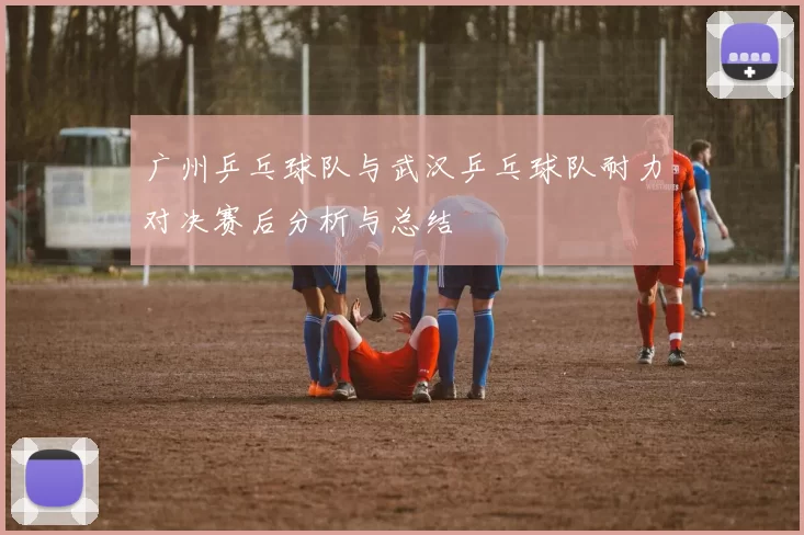 广州乒乓球队与武汉乒乓球队耐力对决赛后分析与总结