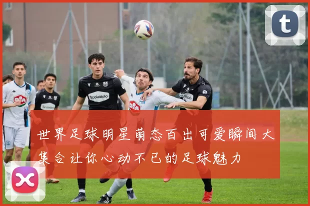 世界足球明星萌态百出可爱瞬间大集合让你心动不已的足球魅力