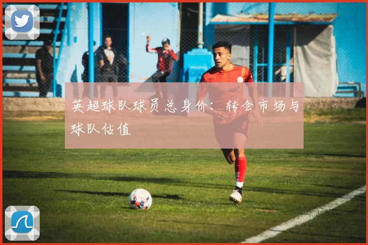 英超球队球员总身价：转会市场与球队估值