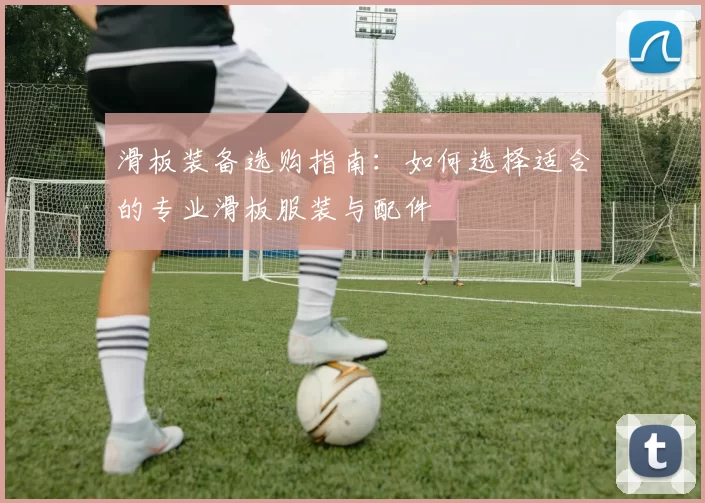 滑板装备选购指南：如何选择适合的专业滑板服装与配件