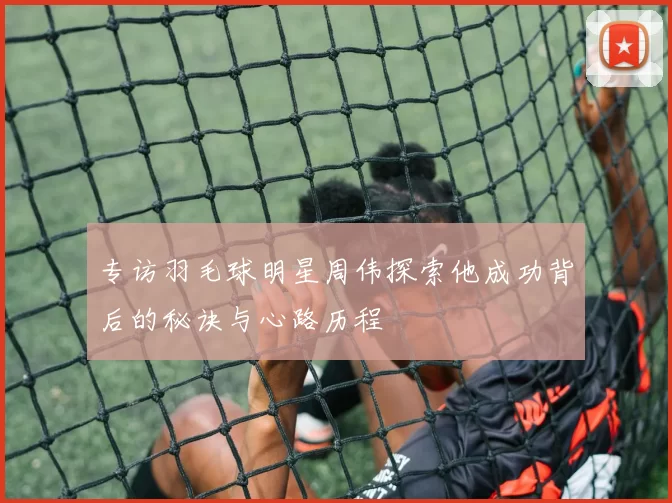 专访羽毛球明星周伟探索他成功背后的秘诀与心路历程