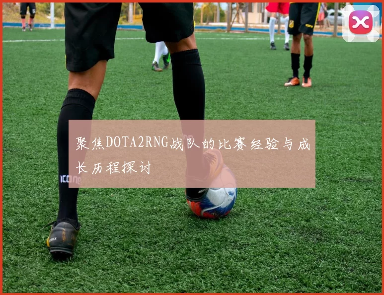 聚焦DOTA2RNG战队的比赛经验与成长历程探讨