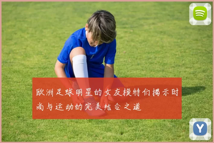 欧洲足球明星的女友模特们揭示时尚与运动的完美结合之道